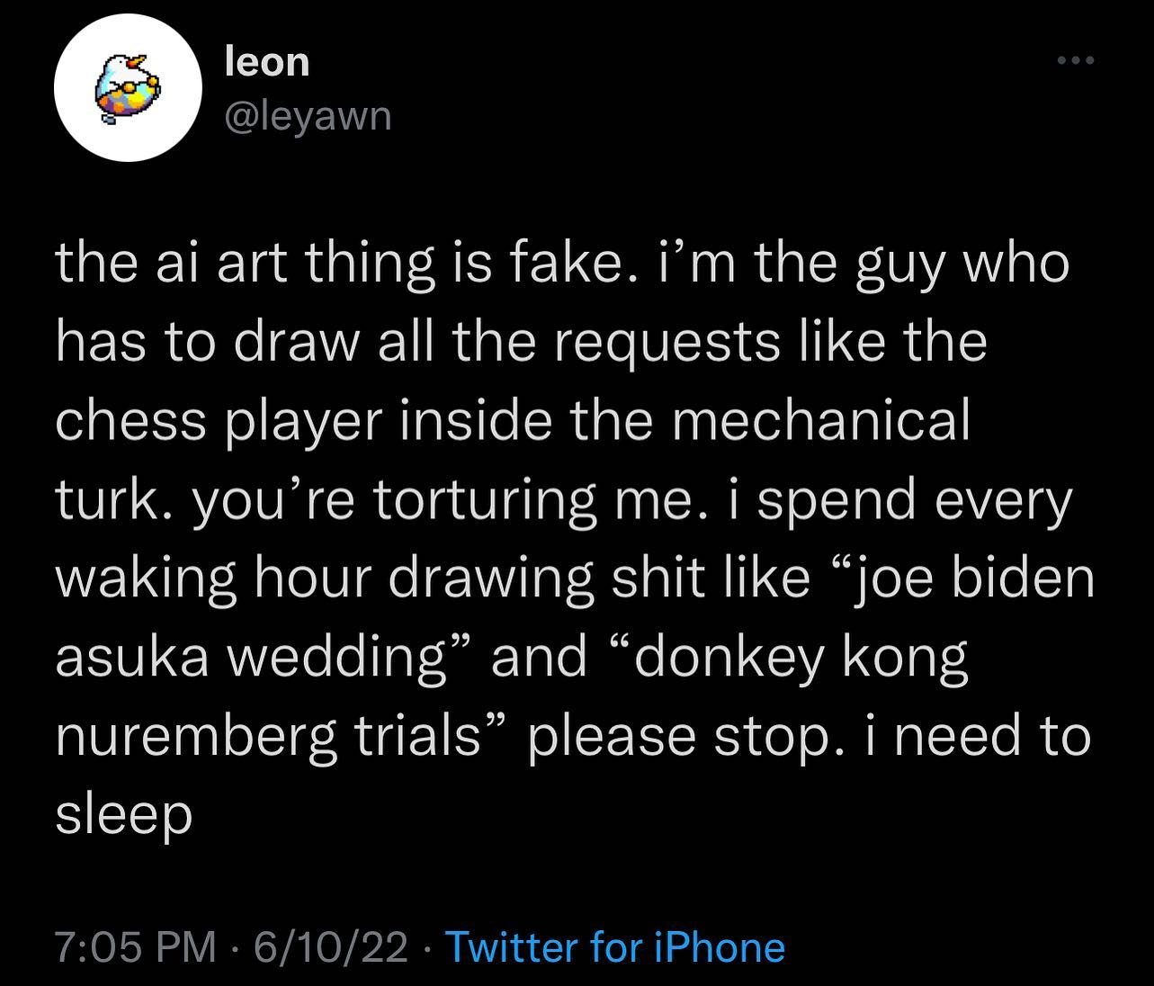 The meme is a screenshot of a Twitter post from an AI-generated account that claims to be a person who has been tortured by an AI-powered drawing tool. The post is a humorous, exaggerated, and slightly disturbing account of a person's experience with an AI-powered drawing tool, with a tone of frustration and humor. The text reads: "the ai art thing is fake. i'm the guy who has to draw all the requests like the chess player inside the mechanical turk. you're torturing me. i spend every waking hour drawing shit like 'joe biden asuka wedding' and 'donkey kong nuremberg trials' please stop. i need to sleep."